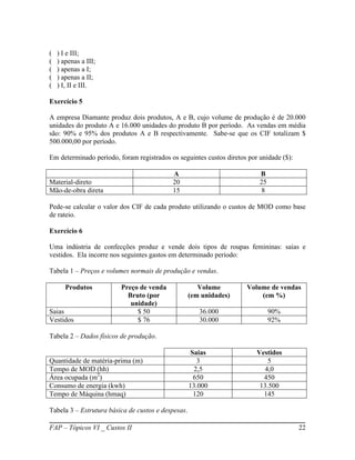 (   ) I e III;
(   ) apenas a III;
(   ) apenas a I;
(   ) apenas a II;
(   ) I, II e III.

Exercício 5

A empresa Diamante produz dois produtos, A e B, cujo volume de produção é de 20.000
unidades do produto A e 16.000 unidades do produto B por período. As vendas em média
são: 90% e 95% dos produtos A e B respectivamente. Sabe-se que os CIF totalizam $
500.000,00 por período.

Em determinado período, foram registrados os seguintes custos diretos por unidade ($):

                                           A                              B
Material-direto                            20                             25
Mão-de-obra direta                         15                              8

Pede-se calcular o valor dos CIF de cada produto utilizando o custos de MOD como base
de rateio.

Exercício 6

Uma indústria de confecções produz e vende dois tipos de roupas femininas: saias e
vestidos. Ela incorre nos seguintes gastos em determinado período:

Tabela 1 – Preços e volumes normais de produção e vendas.

       Produtos          Preço de venda                Volume        Volume de vendas
                           Bruto (por               (em unidades)        (em %)
                            unidade)
Saias                         $ 50                     36.000                  90%
Vestidos                      $ 76                     30.000                  92%

Tabela 2 – Dados físicos de produção.

                                                     Saias               Vestidos
Quantidade de matéria-prima (m)                        3                     5
Tempo de MOD (hh)                                     2,5                   4,0
Área ocupada (m2)                                     650                  450
Consumo de energia (kwh)                            13.000                13.500
Tempo de Máquina (hmaq)                               120                  145

Tabela 3 – Estrutura básica de custos e despesas.

FAP – Tópicos VI _ Custos II                                                             22
 