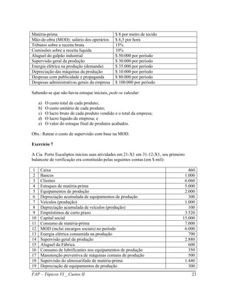 Matéria-prima                                   $ 8 por metro de tecido
Mão-de-obra (MOD): salário dos operários        $ 6,5 por hora
Tributos sobre a receita bruta                  15%
Comissões sobre a receita líquida               10%
Aluguel do galpão industrial                    $ 50.000 por período
Supervisão geral da produção                    $ 30.000 por período
Energia elétrica na produção (demanda)          $ 35.000 por período
Depreciação das máquinas da produção            $ 10.000 por período
Despesas com publicidade e propaganda           $ 80.000 por período
Despesas administrativas gerais da empresa      $ 100.000 por período

Sabendo-se que não havia estoque iniciais, pede-se calcular:

     a)   O custo total de cada produto;
     b)   O custo unitário de cada produto;
     c)   O lucro bruto de cada produto vendido e o total da empresa;
     d)   O lucro liquido da empresa; e
     e)   O valor do estoque final de produtos acabados.

Obs.: Ratear o custo de supervisão com base na MOD.

Exercício 7

A Cia. Porto Eucaliptos iniciou suas atividades em 21-X1 em 31-12-X1, seu primeiro
balancete de verificação era constituído pelas seguintes contas (em $ mil):

 1    Caixa                                                                        460
 2    Bancos                                                                     1.000
 3    Clientes                                                                   6.060
 4    Estoques de matéria-prima                                                  5.000
 5    Equipamentos de produção                                                   2.000
 6    Depreciação acumulada de equipamentos de produção                            300
 7    Veículos (produção)                                                        1.000
 8    Depreciação acumulada de veículos (produção)                                 100
 9    Empréstimos de curto prazo                                                 3.520
10    Capital social                                                            15.000
11    Consumo de matéria-prima                                                   7.000
12    MOD (inclui encargos sociais) no período                                   6.000
13    Energia elétrica consumida na produção                                       790
14    Supervisão geral da produção                                               2.880
15    Aluguel da Fábrica                                                           600
16    Consumo de lubrificantes nos equipamentos de produção                        350
17    Manutenção preventiva de máquinas comuns de produção                         500
18    Supervisão do almoxarifado de matéria-prima                                1.440
19    Depreciação de equipamentos de produção                                      300
FAP – Tópicos VI _ Custos II                                                         23
 