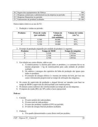 20    Seguro dos equipamentos de Fábrica                                           340
21    Despesas comerciais e administrativas da empresa no período                8.100
22    Despesas financeiras no período                                              200
23    Faturamento de produtos acabados                                          25.100

Outros dados relativos ao ano de X1:

     1. Produção e vendas no período:

      Produtos            Preço de venda          Volume de         Volume de vendas
                           (por unidade)          produção              (em %)
                                                (em unidades)
           X                   $ 300               46.000                 90%
           Y                   $ 310               35.000                 91%
           Z                   $ 350               30.000                 89%

     2. O tempo de produção requerido por unidade de produto é o seguinte:
         Produtos                  Tempo de MOD                 Tempo de máquina
             X                          2,0 hh                        0,70 hm
             Y                          1,5 hh                        1,80 hm
             Z                          2,5 hh                        2,00 hm

     3. Em relação aos custos diretos, sabe-se que:
          a. A matéria-prima é a mesma para todos os produtos, e o consumo faz-se na
               mesma proporção: 1 kg de matéria-prima para cada unidade de produto
               acabado;
          b. Os salários e encargos dos operários da linha de produção são iguais para
               todos os produtos;
          c. O consumo de energia elétrica é o mesmo em termos de kwh, por isso seu
               custo é diretamente proporcional ao tempo de utilização das máquinas;

     4. Os custos de supervisão da produção e aluguel devem ser rateados com base no
        tempo de MOD e supervisão do almoxarifado com matéria-prima.
     5. Os demais custos indiretos são correlacionados ao tempo de uso de máquinas.
     6. O imposto de renda (IR) é de 30% sobre o lucro operacional.

Pede-se:

     1. Calcular
           a. O custo unitário de cada produto;
           b. O custo total de cada produto;
           c. O custo dos produtos vendidos (CPV) no período;
           d. O valor do estoque final de produtos acabados.

     2. Elaborar:
           a. Um quadro demonstrando o custo direto total por produto;

FAP – Tópicos VI _ Custos II                                                        24
 