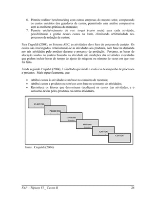 6. Permite realizar benchmarking com outras empresas do mesmo setor, comparando
      os custos unitários dos geradores de custos, permitindo uma análise comparativa
      com as melhores práticas do mercado;
   7. Permite estabelecimento de cost target (custo meta) para cada atividade,
      possibilitando a gestão desses custos na fonte, eliminando arbitrariedade nos
      processos de redução de custos;

Para Crepaldi (2004), no Sistema ABC, as atividades são o foco do processo de custeio. Os
custos são investigados, relacionando-se as atividades aos produtos, com base na demanda
por tais atividades pelo produto durante o processo de produção. Portanto, as bases de
alocação usadas no custeio baseado na atividade são medições das atividades executadas
que podem incluir horas do tempo de ajuste de máquina ou número de vezes em que isso
foi feito.

Ainda segundo Crepaldi (2004), é o método que mede o custo e o desempenho de processos
e produtos. Mais especificamente, que:

      Atribui custos às atividades com base no consumo de recursos;
      Atribui custos a produtos ou serviços com base no consumo de atividades;
      Reconhece os fatores que determinam (explicam) os custos das atividades, e o
       consumo destas pelos produtos ou outras atividades.



         CLIENTES
         demandam
                      PRODUTOS
                      demandam
                                   ATIVIDADES
                                    demandam

                                                RECURSOS
                                                 demandam


                                                             GASTOS
                                                            demandam      CUSTOS




  Fonte: Crepaldi (2004)




FAP – Tópicos VI _ Custos II                                                          26
 
