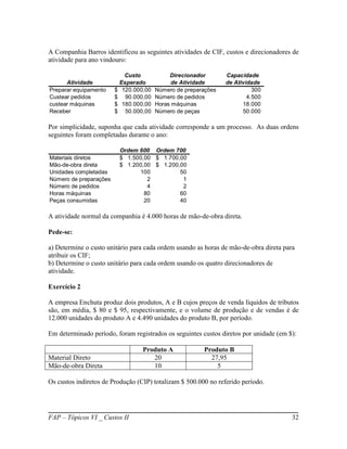 A Companhia Barros identificou as seguintes atividades de CIF, custos e direcionadores de
atividade para ano vindouro:

                              Custo            Direcionador       Capacidade
      Atividade             Esperado            de Atividade      de Atividade
Preparar equipamento    $    120.000,00   Número de preparações             300
Custear pedidos         $     90.000,00   Número de pedidos               4.500
custear máquinas        $    180.000,00   Horas máquinas                18.000
Receber                 $     50.000,00   Número de peças               50.000

Por simplicidade, suponha que cada atividade corresponde a um processo. As duas ordens
seguintes foram completadas durante o ano:

                            Ordem 600 Ordem 700
Materiais diretos           $ 1.500,00 $ 1.700,00
Mão-de-obra direta          $ 1.200,00 $ 1.200,00
Unidades completadas              100          50
Número de preparações                2          1
Número de pedidos                    4          2
Horas máquinas                      80         60
Peças consumidas                    20         40

A atividade normal da companhia é 4.000 horas de mão-de-obra direta.

Pede-se:

a) Determine o custo unitário para cada ordem usando as horas de mão-de-obra direta para
atribuir os CIF;
b) Determine o custo unitário para cada ordem usando os quatro direcionadores de
atividade.

Exercício 2

A empresa Enchuta produz dois produtos, A e B cujos preços de venda líquidos de tributos
são, em média, $ 80 e $ 95, respectivamente, e o volume de produção e de vendas é de
12.000 unidades do produto A e 4.490 unidades do produto B, por período.

Em determinado período, foram registrados os seguintes custos diretos por unidade (em $):

                                    Produto A             Produto B
Material Direto                        20                   27,95
Mão-de-obra Direta                     10                     5

Os custos indiretos de Produção (CIP) totalizam $ 500.000 no referido período.




FAP – Tópicos VI _ Custos II                                                           32
 