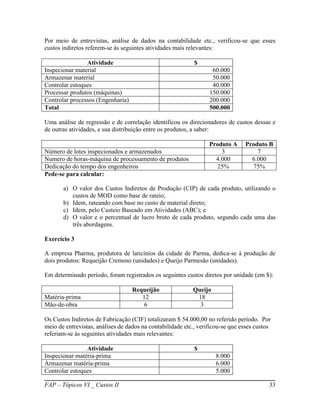 Por meio de entrevistas, análise de dados na contabilidade etc., verificou-se que esses
custos indiretos referem-se às seguintes atividades mais relevantes:

                Atividade                                   $
Inspecionar material                                               60.000
Armazenar material                                                 50.000
Controlar estoques                                                 40.000
Processar produtos (máquinas)                                     150.000
Controlar processos (Engenharia)                                  200.000
Total                                                             500.000

Uma análise de regressão e de correlação identificou os direcionadores de custos dessas e
de outras atividades, e sua distribuição entre os produtos, a saber:

                                                                  Produto A     Produto B
Número de lotes inspecionados e armazenados                           3             7
Numero de horas-máquina de processamento de produtos                4.000         6.000
Dedicação do tempo dos engenheiros                                   25%          75%
Pede-se para calcular:

       a) O valor dos Custos Indiretos de Produção (CIP) de cada produto, utilizando o
          custos de MOD como base de rateio;
       b) Idem, rateando com base no custo de material direto;
       c) Idem, pelo Custeio Baseado em Atividades (ABC); e
       d) O valor e o percentual de lucro bruto de cada produto, segundo cada uma das
          três abordagens.

Exercício 3

A empresa Pharma, produtora de laticínios da cidade de Parma, dedica-se à produção de
dois produtos: Requeijão Cremoso (unidades) e Queijo Parmesão (unidades).

Em determinado período, foram registrados os seguintes custos diretos por unidade (em $):

                                   Requeijão               Queijo
Matéria-prima                         12                    18
Mão-de-obra                            6                     3

Os Custos Indiretos de Fabricação (CIF) totalizaram $ 54.000,00 no referido período. Por
meio de entrevistas, análises de dados na contabilidade etc., verificou-se que esses custos
referiam-se às seguintes atividades mais relevantes:

                Atividade                                   $
Inspecionar matéria-prima                                           8.000
Armazenar matéria-prima                                             6.000
Controlar estoques                                                  5.000

FAP – Tópicos VI _ Custos II                                                              33
 