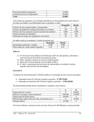 Processar produtos (máquinas)                                      15.000
Controlar processos (Engenharia)                                   20.000
Total                                                              54.000

Uma análise de regressão e de correlação identificou os direcionadores de custos dessas e
de outras atividades e sua distribuição entre os produtos, a saber:
                                                                    Requeijão    Queijo
Número de lotes inspecionados e armazenados                             15          60
Numero de pedidos de entrega de produtos aos clientes                  120         140
Número de horas-máquina de processamento de produtos                  4.000       6.000
Numero de horas de transporte                                          210         295
Dedicação do tempo dos engenheiros (em horas)                           50         150

Os dados relativos à produção e vendas do período são:
                                            Requeijão          Queijo
Quantidade produzida e vendida                 6.000           3.000
Preço médio de venda unitário (liquido)         $ 30            $ 41

Pede-se:

       a) O valor dos Custos Indiretos de Fabricação (CIF) de cada produto, utilizando o
          custo de mão-de-obra direta como base de rateio;
       b) Idem, rateando com base no custo de matéria-prima;
       c) Idem, pelo Custeio Baseado em Atividades (ABC);
       d) O valor e o percentual de lucro bruto de cada produto, em relação à receita,
          segundo cada uma das três abordagens.

Exercício 4

A empresa de telecomunicações Telefonic dedica-se à prestação de dois serviços principais:

       Chamadas locais (A): Receita Liquida no período = $ 790.715,00;
       Chamadas em domicilio (B): Receita Líquida no período = $ 994.620,00.

Em determinado período foram constatados os seguintes custos diretos:

                                                                      A             B
Depreciação de veículos                                               0           80.000
Salários e encargos sociais do pessoal                             200.000       120.000
Depreciação da planta básica                                       100.000           0
Material para reparos (fios de cobre, ferramentas etc.)               0           45.000
Energia elétrica                                                   155.000           0

Os Custos Indiretos, comuns aos dois serviços, foram de $ 500.000 para o mesmo período.



FAP – Tópicos VI _ Custos II                                                                34
 