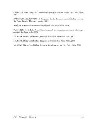 CREPALDI, Silvio Aparecido. Contabilidade gerencial: teoria e pratica. São Paulo: Atlas,
2004.

HANSEN, Don R.; MOWEN, M. Maryanne. Gestão de custos: contabilidade e controle.
São Paulo: Pioneira Thomson Learning, 2003.

IUDÍCIBUS, Sérgio de. Contabilidade gerencial. São Paulo: Atlas, 2001.

PADOVEZE, Clóvis Luís. Contabilidade gerencial: um enfoque em sistema de informação
contábil. São Paulo: Atlas, 2004.

MARTINS, Eliseu. Contabilidade de custos: livro-texto. São Paulo: Atlas, 2003.

MARTINS, Eliseu. Contabilidade de custos: livro-texto. São Paulo: Atlas, 2006.

MARTINS, Eliseu. Contabilidade de custos: livro de exercícios. São Paulo: Atlas, 2006.




FAP – Tópicos VI _ Custos II                                                             36
 