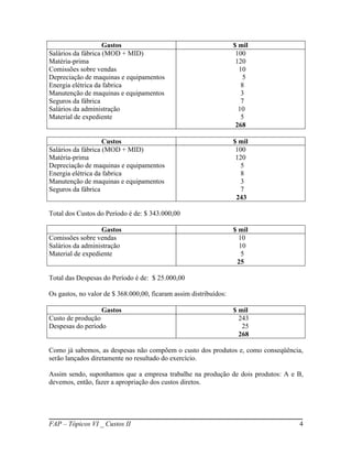 Gastos                                         $ mil
Salários da fábrica (MOD + MID)                                     100
Matéria-prima                                                       120
Comissões sobre vendas                                               10
Depreciação de maquinas e equipamentos                                 5
Energia elétrica da fabrica                                           8
Manutenção de maquinas e equipamentos                                 3
Seguros da fábrica                                                    7
Salários da administração                                            10
Material de expediente                                                5
                                                                    268

                    Custos                                         $ mil
Salários da fábrica (MOD + MID)                                     100
Matéria-prima                                                       120
Depreciação de maquinas e equipamentos                                5
Energia elétrica da fabrica                                           8
Manutenção de maquinas e equipamentos                                 3
Seguros da fábrica                                                    7
                                                                    243

Total dos Custos do Período é de: $ 343.000,00

                  Gastos                                           $ mil
Comissões sobre vendas                                               10
Salários da administração                                            10
Material de expediente                                                5
                                                                    25

Total das Despesas do Período é de: $ 25.000,00

Os gastos, no valor de $ 368.000,00, ficaram assim distribuídos:

                  Gastos                                           $ mil
Custo de produção                                                    243
Despesas do período                                                   25
                                                                     268

Como já sabemos, as despesas não compõem o custo dos produtos e, como conseqüência,
serão lançados diretamente no resultado do exercício.

Assim sendo, suponhamos que a empresa trabalhe na produção de dois produtos: A e B,
devemos, então, fazer a apropriação dos custos diretos.




FAP – Tópicos VI _ Custos II                                                     4
 