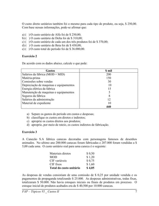 O custo direto unitários também foi o mesmo para cada tipo de produto, ou seja, $ 250,00.
Com base nessas informações, pode-se afirmar que:

a) (    ) O custo unitário de Alfa foi de $ 250,00;
b) (    ) O custo unitário de Delta foi de $ 310,00;
c) (    ) O custo unitário de cada um dos três produtos foi de $ 370,00;
d) (    ) O custo unitário de Beta foi de $ 430,00;
e) (    ) O custo total do período foi de $ 36.000,00.

Exercício 2

De acordo com os dados abaixo, calcule o que pede:

                    Gastos                                              $ mil
Salários da fábrica (MOD + MID)                                          200
Matéria-prima                                                            150
Comissões sobre vendas                                                    30
Depreciação de maquinas e equipamentos                                     10
Energia elétrica da fabrica                                               15
Manutenção de maquinas e equipamentos                                      5
Seguros da fábrica                                                         8
Salários da administração                                                 12
Material de expediente                                                    10
                                                                         440

       a)   Separe os gastos do período em custos e despesas;
       b)   classifique os custos em diretos e indiretos;
       c)   aproprie os custos diretos aos produtos;
       d)   aproprie, por meio de rateio, os custos indiretos de fabricação.

Exercício 3

A Canecão S.A fabrica canecas decoradas com personagens famosos de desenhos
animados. No ultimo ano 200.000 canecas foram fabricadas e 207.000 foram vendidas a $
5,00 cada uma. O custo unitário real para uma caneca é o seguinte:

                           Materiais diretos             $ 0,50
                           MOD                           $ 1,20
                           CIF variáveis                 $ 0,75
                           CIF fixos                     $ 1,60
                           Total do custo unitário       $ 4,05

As despesas de vendas consistiam de uma comissão de $ 0,25 por unidade vendida e os
pagamentos de propaganda totalizando $ 25.000. As despesas administrativas, todas fixas,
totalizaram $ 50.000. Não havia estoques iniciais ou finais de produtos em processo. O
estoque inicial de produtos acabados era de $ 40,500 por 10.000 canecas.
FAP – Tópicos VI _ Custos II                                                           7
 
