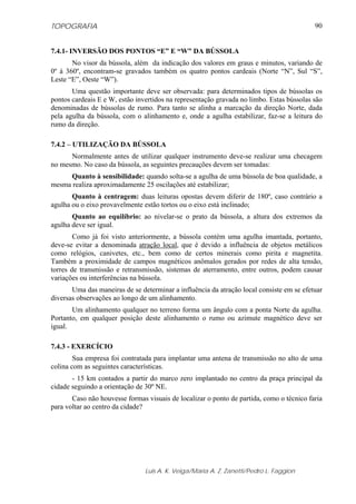 TOPOGRAFIA
Luis A. K. Veiga/Maria A. Z. Zanetti/Pedro L. Faggion
90
7.4.1- INVERSÃO DOS PONTOS “E” E “W” DA BÚSSOLA
No visor da bússola, além da indicação dos valores em graus e minutos, variando de
0º à 360º, encontram-se gravados também os quatro pontos cardeais (Norte “N”, Sul “S”,
Leste “E”, Oeste “W”).
Uma questão importante deve ser observada: para determinados tipos de bússolas os
pontos cardeais E e W, estão invertidos na representação gravada no limbo. Estas bússolas são
denominadas de bússolas de rumo. Para tanto se alinha a marcação da direção Norte, dada
pela agulha da bússola, com o alinhamento e, onde a agulha estabilizar, faz-se a leitura do
rumo da direção.
7.4.2 – UTILIZAÇÃO DA BÚSSOLA
Normalmente antes de utilizar qualquer instrumento deve-se realizar uma checagem
no mesmo. No caso da bússola, as seguintes precauções devem ser tomadas:
Quanto à sensibilidade: quando solta-se a agulha de uma bússola de boa qualidade, a
mesma realiza aproximadamente 25 oscilações até estabilizar;
Quanto à centragem: duas leituras opostas devem diferir de 180º, caso contrário a
agulha ou o eixo provavelmente estão tortos ou o eixo está inclinado;
Quanto ao equilíbrio: ao nivelar-se o prato da bússola, a altura dos extremos da
agulha deve ser igual.
Como já foi visto anteriormente, a bússola contém uma agulha imantada, portanto,
deve-se evitar a denominada atração local, que é devido a influência de objetos metálicos
como relógios, canivetes, etc., bem como de certos minerais como pirita e magnetita.
Também a proximidade de campos magnéticos anômalos gerados por redes de alta tensão,
torres de transmissão e retransmissão, sistemas de aterramento, entre outros, podem causar
variações ou interferências na bússola.
Uma das maneiras de se determinar a influência da atração local consiste em se efetuar
diversas observações ao longo de um alinhamento.
Um alinhamento qualquer no terreno forma um ângulo com a ponta Norte da agulha.
Portanto, em qualquer posição deste alinhamento o rumo ou azimute magnético deve ser
igual.
7.4.3 - EXERCÍCIO
Sua empresa foi contratada para implantar uma antena de transmissão no alto de uma
colina com as seguintes características.
- 15 km contados a partir do marco zero implantado no centro da praça principal da
cidade seguindo a orientação de 30º NE.
Caso não houvesse formas visuais de localizar o ponto de partida, como o técnico faria
para voltar ao centro da cidade?
 