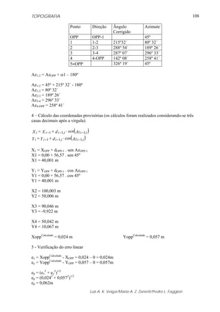 TOPOGRAFIA
Luis A. K. Veiga/Maria A. Z. Zanetti/Pedro L. Faggion
108
Ponto Direção Ângulo
Corrigido
Azimute
OPP OPP-1 45º
1 1-2 215º32´ 80º 32´
2 2-3 288º 54´ 189º 26´
3 3-4 287º 07´ 296º 33´
4 4-OPP 142º 08´ 258º 41´
5≡OPP 326º 19´ 45º
Az1-2 = AzOPP + α1 – 180º
Az1-2 = 45º + 215º 32´ - 180º
Az1-2 = 80º 32´
Az2-3 = 189º 26´
Az3-4 = 296º 33´
Az4-OPP = 258º 41´
4 – Cálculo das coordenadas provisórias (os cálculos foram realizados considerando-se três
casas decimais após a vírgula).
( )AzsendXX iiiiii ,1,11 −−− ⋅+=
( )AzdYY iiiiii ,1,11 cos −−− ⋅+=
X1 = XOPP + dOPP-1 . sen AzOPP-1
X1 = 0,00 + 56,57 . sen 45º
X1 = 40,001 m
Y1 = YOPP + dOPP-1 . cos AzOPP-1
Y1 = 0,00 + 56,57 . cos 45º
Y1 = 40,001 m
X2 = 100,003 m
Y2 = 50,006 m
X3 = 90,046 m
Y3 = -9,922 m
X4 = 50,042 m
Y4 = 10,067 m
XoppCalculado
= 0,024 m YoppCalculado
= 0,057 m
5 - Verificação do erro linear
ex = XoppCalculado
- XOPP = 0,024 – 0 = 0,024m
ey = YoppCalculado
- YOPP = 0,057 – 0 = 0,057m
ep = (ex
2
+ ey
2
)1/2
ep = (0,0242
+ 0,0572
)1/2
ep = 0,062m
 