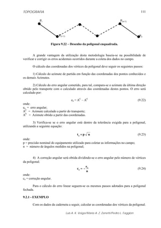 TOPOGRAFIA
Luis A. K. Veiga/Maria A. Z. Zanetti/Pedro L. Faggion
111
Figura 9.22 – Desenho da poligonal enquadrada.
A grande vantagem da utilização desta metodologia baseia-se na possibilidade de
verificar e corrigir os erros acidentais ocorridos durante a coleta dos dados no campo.
O cálculo das coordenadas dos vértices da poligonal deve seguir os seguintes passos:
1) Cálculo do azimute de partida em função das coordenadas dos pontos conhecidos e
os demais Azimutes.
2) Cálculo do erro angular cometido, para tal, compara-se o azimute da última direção
obtido pelo transporte com o calculado através das coordenadas destes pontos. O erro será
calculado por:
ea = AC
– A0
(9.22)
onde:
ea = erro angular;
AC
= Azimute calculado a partir do transporte;
A0
= Azimute obtido a partir das coordenadas.
3) Verifica-se se o erro angular está dentro da tolerância exigida para a poligonal,
utilizando a seguinte equação:
npta = (9.23)
onde:
p = precisão nominal do equipamento utilizado para coletar as informações no campo;
n = número de ângulos medidos na poligonal;
4) A correção angular será obtida dividindo-se o erro angular pelo número de vértices
da poligonal.
n
e
-c a
a = (9.24)
onde:
ca = correção angular.
Para o cálculo do erro linear seguem-se os mesmos passos adotados para a poligonal
fechada.
9.2.1 - EXEMPLO
Com os dados da caderneta a seguir, calcular as coordenadas dos vértices da poligonal.
Pi
P(i+1)
P(n-1)
Pn
 
