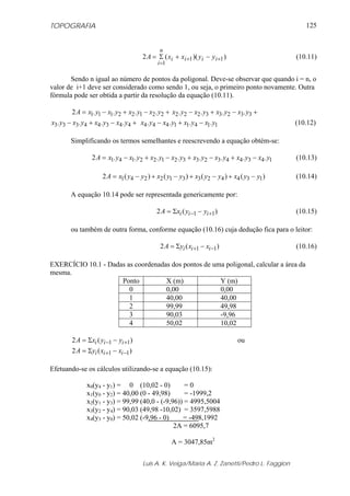 TOPOGRAFIA
Luis A. K. Veiga/Maria A. Z. Zanetti/Pedro L. Faggion
125
))((2 11
1
++
=
−+Σ= iiii
n
i
yyxxA (10.11)
Sendo n igual ao número de pontos da poligonal. Deve-se observar que quando i = n, o
valor de i+1 deve ser considerado como sendo 1, ou seja, o primeiro ponto novamente. Outra
fórmula pode ser obtida a partir da resolução da equação (10.11).
+−+−= 22122111 ....2 yxyxyxyxA +−+− 33233222 .... yxyxyxyx
+−+− 44344333 .... yxyxyxyx 11411444 .... yxyxyxyx −+− (10.12)
Simplificando os termos semelhantes e reescrevendo a equação obtém-se:
1434432332122141 ........2 yxyxyxyxyxyxyxyxA −+−+−+−= (10.13)
)()()()(2 134423312241 yyxyyxyyxyyxA −+−+−+−= (10.14)
A equação 10.14 pode ser representada genericamente por:
)(2 11 +− −Σ= iii yyxA (10.15)
ou também de outra forma, conforme equação (10.16) cuja dedução fica para o leitor:
)(2 11 −+ −Σ= iii xxyA (10.16)
EXERCÍCIO 10.1 - Dadas as coordenadas dos pontos de uma poligonal, calcular a área da
mesma.
Ponto X (m) Y (m)
0 0,00 0,00
1 40,00 40,00
2 99,99 49,98
3 90,03 -9,96
4 50,02 10,02
)(2 11 +− −Σ= iii yyxA ou
)(2 11 −+ −Σ= iii xxyA
Efetuando-se os cálculos utilizando-se a equação (10.15):
x0(y4 - y1) = 0 (10,02 - 0) = 0
x1(y0 - y2) = 40,00 (0 - 49,98) = -1999,2
x2(y1 - y3) = 99,99 (40,0 - (-9,96)) = 4995,5004
x3(y2 - y4) = 90,03 (49,98 -10,02) = 3597,5988
x4(y3 - y0) = 50,02 (-9,96 - 0) = -498,1992
2A = 6095,7
A = 3047,85m2
 
