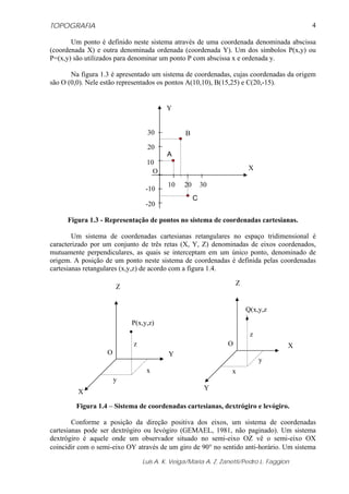TOPOGRAFIA
Luis A. K. Veiga/Maria A. Z. Zanetti/Pedro L. Faggion
4
Um ponto é definido neste sistema através de uma coordenada denominada abscissa
(coordenada X) e outra denominada ordenada (coordenada Y). Um dos símbolos P(x,y) ou
P=(x,y) são utilizados para denominar um ponto P com abscissa x e ordenada y.
Na figura 1.3 é apresentado um sistema de coordenadas, cujas coordenadas da origem
são O (0,0). Nele estão representados os pontos A(10,10), B(15,25) e C(20,-15).
Figura 1.3 - Representação de pontos no sistema de coordenadas cartesianas.
Um sistema de coordenadas cartesianas retangulares no espaço tridimensional é
caracterizado por um conjunto de três retas (X, Y, Z) denominadas de eixos coordenados,
mutuamente perpendiculares, as quais se interceptam em um único ponto, denominado de
origem. A posição de um ponto neste sistema de coordenadas é definida pelas coordenadas
cartesianas retangulares (x,y,z) de acordo com a figura 1.4.
Figura 1.4 – Sistema de coordenadas cartesianas, dextrógiro e levógiro.
Conforme a posição da direção positiva dos eixos, um sistema de coordenadas
cartesianas pode ser dextrógiro ou levógiro (GEMAEL, 1981, não paginado). Um sistema
dextrógiro é aquele onde um observador situado no semi-eixo OZ vê o semi-eixo OX
coincidir com o semi-eixo OY através de um giro de 90° no sentido anti-horário. Um sistema
x
y
z
O
P(x,y,z)
X
Z
Y
x
y
z
O
Q(x,y,z
)
Y
Z
X
30
20
10
-10
10 20 30
-20
B
A
C
X
Y
O
 