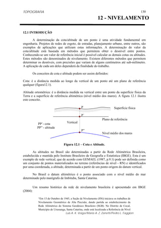 TOPOGRAFIA
Luis A. K. Veiga/Maria A. Z. Zanetti/Pedro L. Faggion
130
12.1 INTRODUÇÃO
A determinação da cota/altitude de um ponto é uma atividade fundamental em
engenharia. Projetos de redes de esgoto, de estradas, planejamento urbano, entre outros, são
exemplos de aplicações que utilizam estas informações. A determinação do valor da
cota/altitude está baseada em métodos que permitem obter o desnível entre pontos.
Conhecendo-se um valor de referência inicial é possível calcular as demais cotas ou altitudes.
Estes métodos são denominados de nivelamento. Existem diferentes métodos que permitem
determinar os desníveis, com precisões que variam de alguns centímetros até sub-milímetro.
A aplicação de cada um deles dependerá da finalidade do trabalho.
Os conceitos de cota e altitude podem ser assim definidos:
Cota: é a distância medida ao longo da vertical de um ponto até um plano de referência
qualquer (figura12.1).
Altitude ortométrica: é a distância medida na vertical entre um ponto da superfície física da
Terra e a superfície de referência altimétrica (nível médio dos mares). A figura 12.1 ilustra
este conceito.
Figura 12.1 – Cota e Altitude.
As altitudes no Brasil são determinadas a partir da Rede Altimétrica Brasileira,
estabelecida e mantida pelo Instituto Brasileiro de Geografia e Estatística (IBGE). Esta é um
exemplo de rede vertical, que de acordo com GEMAEL (1987, p.9.1) pode ser definida como
um conjunto de pontos materializados no terreno (referências de nível - RN) e identificados
por uma coordenada, a altitude, determinada a partir de um ponto origem do datum vertical.
No Brasil o datum altimétrico é o ponto associado com o nível médio do mar
determinado pelo marégrafo de Imbituba, Santa Catarina.
Um resumo histórico da rede de nivelamento brasileira é apresentado em IBGE
(2004):
“Em 13 de Outubro de 1945, a Seção de Nivelamento (SNi) iniciava os trabalhos de
Nivelamento Geométrico de Alta Precisão, dando partida ao estabelecimento da
Rede Altimétrica do Sistema Geodésico Brasileiro (SGB). No Distrito de Cocal,
Município de Urussanga, Santa Catarina, onde está localizada a Referência de Nível
12 - NIVELAMENTO
Nível médio dos mares
P
Vertical
Plano de referência
P´
P”
PP´- cota
PP” - altitude
Superfície física
 