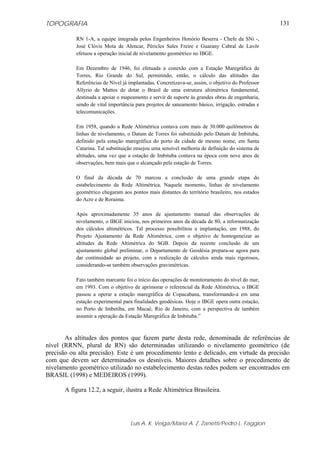 TOPOGRAFIA
Luis A. K. Veiga/Maria A. Z. Zanetti/Pedro L. Faggion
131
RN 1-A, a equipe integrada pelos Engenheiros Honório Beserra - Chefe da SNi -,
José Clóvis Mota de Alencar, Péricles Sales Freire e Guarany Cabral de Lavôr
efetuou a operação inicial de nivelamento geométrico no IBGE.
Em Dezembro de 1946, foi efetuada a conexão com a Estação Maregráfica de
Torres, Rio Grande do Sul, permitindo, então, o cálculo das altitudes das
Referências de Nível já implantadas. Concretizava-se, assim, o objetivo do Professor
Allyrio de Mattos de dotar o Brasil de uma estrutura altimétrica fundamental,
destinada a apoiar o mapeamento e servir de suporte às grandes obras de engenharia,
sendo de vital importância para projetos de saneamento básico, irrigação, estradas e
telecomunicações.
Em 1958, quando a Rede Altimétrica contava com mais de 30.000 quilômetros de
linhas de nivelamento, o Datum de Torres foi substituído pelo Datum de Imbituba,
definido pela estação maregráfica do porto da cidade de mesmo nome, em Santa
Catarina. Tal substituição ensejou uma sensível melhoria de definição do sistema de
altitudes, uma vez que a estação de Imbituba contava na época com nove anos de
observações, bem mais que o alcançado pela estação de Torres.
O final da década de 70 marcou a conclusão de uma grande etapa do
estabelecimento da Rede Altimétrica. Naquele momento, linhas de nivelamento
geométrico chegaram aos pontos mais distantes do território brasileiro, nos estados
do Acre e de Roraima.
Após aproximadamente 35 anos de ajustamento manual das observações de
nivelamento, o IBGE iniciou, nos primeiros anos da década de 80, a informatização
dos cálculos altimétricos. Tal processo possibilitou a implantação, em 1988, do
Projeto Ajustamento da Rede Altimétrica, com o objetivo de homogeneizar as
altitudes da Rede Altimétrica do SGB. Depois da recente conclusão de um
ajustamento global preliminar, o Departamento de Geodésia prepara-se agora para
dar continuidade ao projeto, com a realização de cálculos ainda mais rigorosos,
considerando-se também observações gravimétricas.
Fato também marcante foi o início das operações de monitoramento do nível do mar,
em 1993. Com o objetivo de aprimorar o referencial da Rede Altimétrica, o IBGE
passou a operar a estação maregráfica de Copacabana, transformando-a em uma
estação experimental para finalidades geodésicas. Hoje o IBGE opera outra estação,
no Porto de Imbetiba, em Macaé, Rio de Janeiro, com a perspectiva de também
assumir a operação da Estação Maregráfica de Imbituba.”
As altitudes dos pontos que fazem parte desta rede, denominada de referências de
nível (RRNN, plural de RN) são determinadas utilizando o nivelamento geométrico (de
precisão ou alta precisão). Este é um procedimento lento e delicado, em virtude da precisão
com que devem ser determinados os desníveis. Maiores detalhes sobre o procedimento de
nivelamento geométrico utilizado no estabelecimento destas redes podem ser encontrados em
BRASIL (1998) e MEDEIROS (1999).
A figura 12.2, a seguir, ilustra a Rede Altimétrica Brasileira.
 