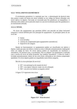 TOPOGRAFIA
Luis A. K. Veiga/Maria A. Z. Zanetti/Pedro L. Faggion
136
12.2.1 NIVELAMENTO GEOMÉTRICO
O nivelamento geométrico é a operação que visa a determinação do desnível entre
dois pontos a partir da leitura em miras (estádias ou em código de barras) efetuadas com
níveis ópticos ou digitais. Este pode ser executado para fins geodésicos ou topográficos. A
diferença entre ambos está na precisão (maior no caso do nivelamento para fins geodésicos) e
no instrumental utilizado.
12.2.1.1 NÍVEIS
Os níveis são equipamentos que permitem definir com precisão um plano horizontal
ortogonal à vertical definida pelo eixo principal do equipamento. As principais partes de um
nível são:
• luneta;
• nível de bolha;
• sistemas de compensação (para equipamentos automáticos);
• dispositivos de calagem.
Quanto ao funcionamento, os equipamentos podem ser classificados em ópticos e
digitais, sendo que para este último a leitura na mira é efetuada automaticamente empregando
miras em código de barra. Os níveis ópticos podem ser classificados em mecânicos e
automáticos. No primeiro caso, o nivelamento "fino ou calagem" do equipamento é realizado
com o auxílio de níveis de bolha bi-partida. Nos modelos automáticos a linha de visada é
nivelada automaticamente, dentro de um certo limite, utilizando-se um sistema compensador
(pendular). Os níveis digitais podem ser enquadrados nesta última categoria.
São três os eixos principais de um nível:
• ZZ’= eixo principal ou de rotação do nível
• OO’= eixo óptico/ linha de visada/ eixo de colimação
• HH’= eixo do nível tubular ou tangente central
A figura 12.5 representa estes eixos.
Figura 12.5 – Eixos do nível.
Z
Z’
O’O
H’H
 