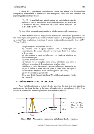 TOPOGRAFIA
Luis A. K. Veiga/Maria A. Z. Zanetti/Pedro L. Faggion
153
A figura 12.21 apresentada anteriormente ilustra uma sapata. Em levantamentos
topográficos normalmente as sapatas não são empregadas, sendo que para trabalhos com
precisão geodésica são essenciais.
“5.17.5 - A qualidade dos trabalhos deve ser controlada através das
diferenças entre o nivelamento e o contranivelamento, seção a seção,
e acumulada na linha, observando os valores limites prescritos em
6.4.” ABNT (1994, p10).
No item 6.4 da norma são estabelecidas as tolerâncias para os levantamentos.
A norma também trata da inspeção dos trabalhos de nivelamento geométrico. Esta
tem como objetivo assegurar o seu desenvolvimento segundo as prescrições e recomendações
da norma. Para o nivelamento geométrico devem ser inspecionados os seguintes itens (ABNT,
1994, p.23 e 24):
a) aparelhagem e instrumental auxiliar;
b) conexão com o apoio superior, com a verificação dos
comprimentos das seções, referentes às referências de nível de partida
e de chegada;
c) nivelamento e contra-nivelamento em horários distintos no
nivelamento duplo;
d) altura mínima das visadas;
e) número par de estações numa seção, alternância das miras e
diferença acumulada da distância entre o nível e a mira;
f) diferenças entre nivelamento e contranivelamento, acumulada nas
seções e linhas, e valor máximo para a razão entre discrepância
acumulada e o perímetro de um circuito (quando for o caso);
g) erro médio após o ajustamento;
h) no caso de nivelamento da classe IN, eqüidistância entre as visadas
de vante e ré;
12.2.2.2 MÉTODO DAS VISADAS EXTREMAS.
Neste método determina-se o desnível entre a posição do nível e da mira através do
conhecimento da altura do nível e da leitura efetuada sobre a mira (figura 12.25). É um
método de nivelamento bastante aplicado na área da construção civil.
Figura 12.25 – Nivelamento Geométrico método das visadas extremas.
Ponto
hi
LM
Ponto ΔhAB
hi = LM + ΔhAB
ΔhAB = hi – LM
HB = HA + ΔhAB
 