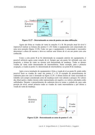 TOPOGRAFIA
Luis A. K. Veiga/Maria A. Z. Zanetti/Pedro L. Faggion
155
Figura 12.27 – Determinando as cotas de pontos em uma edificação.
Agora são feitas as visadas de vante às estações A e B. Da posição atual do nível é
impossível realizar as leituras dos pontos C e D. Então o equipamento será estacionado em
uma nova posição (figura 12.28). Cada vez que o equipamento é estacionado é necessário
determinar a altura do mesmo e deve-se realizar uma leitura de ré em um ponto com cota
conhecida.
Como a cota ponto B já foi determinada na ocupação anterior do equipamento, é
possível utilizá-lo agora como estação de ré. Sempre que um ponto for utilizado com este
propósito, a leitura de vante no mesmo será denominada de mudança. Todas as demais
visadas de vante serão denominadas de intermediárias. Neste exemplo, para a primeira
ocupação, a visada ao ponto A é denominada de intermediária e ao ponto B de mudança.
Após a nova instalação do equipamento é feita a visada de ré ao ponto B, sendo então
possível fazer as visadas de vante aos pontos C e D. O exemplo de preenchimento de
caderneta para este caso é mostrado na figura 12.29. A última leitura de vante executada no
trabalho será sempre considerada como de mudança (será visto adiante o porque). Os valores
das observações e dados iniciais estão representados em negrito e os valores calculados estão
sublinhados. Durante o preenchimento da caderneta deve-se tomar o cuidado de, para cada
posição do nível, anotar primeiro todas as visadas de vante intermediárias e por último a
visada de vante de mudança.
Figura 12.28 – Determinando as cotas de pontos C e D.
A
B
C
D
Referência
de nível
Visada à estação Ré
Visadas
de vante
Intermediária
mudança
A
B
C
D
Referência
de nível
Visada
à Ré
Visadas
de vante
 