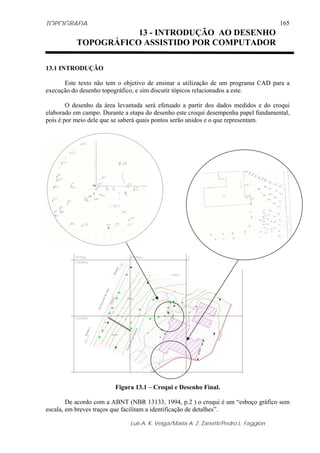 TOPOGRAFIA
Luis A. K. Veiga/Maria A. Z. Zanetti/Pedro L. Faggion
165
13.1 INTRODUÇÃO
Este texto não tem o objetivo de ensinar a utilização de um programa CAD para a
execução do desenho topográfico, e sim discutir tópicos relacionados a este.
O desenho da área levantada será efetuado a partir dos dados medidos e do croqui
elaborado em campo. Durante a etapa do desenho este croqui desempenha papel fundamental,
pois é por meio dele que se saberá quais pontos serão unidos e o que representam.
Figura 13.1 – Croqui e Desenho Final.
De acordo com a ABNT (NBR 13133, 1994, p.2 ) o croqui é um “esboço gráfico sem
escala, em breves traços que facilitam a identificação de detalhes”.
13 - INTRODUÇÃO AO DESENHO
TOPOGRÁFICO ASSISTIDO POR COMPUTADOR
 