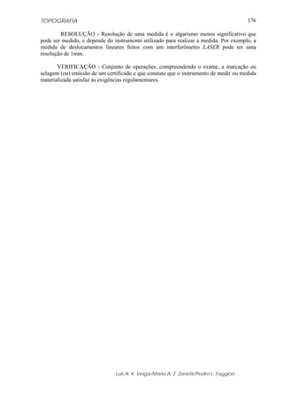 TOPOGRAFIA
Luis A. K. Veiga/Maria A. Z. Zanetti/Pedro L. Faggion
176
RESOLUÇÃO - Resolução de uma medida é o algarismo menos significativo que
pode ser medido, e depende do instrumento utilizado para realizar a medida. Por exemplo, a
medida de deslocamentos lineares feitos com um interferômetro LASER pode ter uma
resolução de 1mm.
VERIFICAÇÃO - Conjunto de operações, compreendendo o exame, a marcação ou
selagem (ou) emissão de um certificado e que constate que o instrumento de medir ou medida
materializada satisfaz às exigências regulamentares.
 