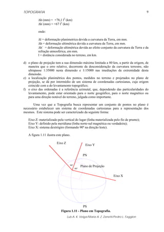 TOPOGRAFIA
Luis A. K. Veiga/Maria A. Z. Zanetti/Pedro L. Faggion
9
Δh (mm) = +78,1 l2
(km)
Δh´(mm) = +67 l2
(km)
onde:
Δl = deformação planimetrica devida a curvatura da Terra, em mm.
Δh = deformação altimétrica devida a curvatura da Terra, em mm.
Δh´ = deformação altimétrica devida ao efeito conjunto da curvatura da Terra e da
refração atmosférica, em mm.
l = distância considerada no terreno, em km.
d) o plano de projeção tem a sua dimensão máxima limitada a 80 km, a partir da origem, de
maneira que o erro relativo, decorrente da desconsideração da curvatura terrestre, não
ultrapasse 1:35000 nesta dimensão e 1:15000 nas imediações da extremidade desta
dimensão.
e) a localização planimétrica dos pontos, medidos no terreno e projetados no plano de
projeção, se dá por intermédio de um sistema de coordenadas cartesianas, cuja origem
coincide com a do levantamento topográfico;
f) o eixo das ordenadas é a referência azimutal, que, dependendo das particularidades do
levantamento, pode estar orientado para o norte geográfico, para o norte magnético ou
para uma direção notável do terreno, julgada como importante.
Uma vez que a Topografia busca representar um conjunto de pontos no plano é
necessário estabelecer um sistema de coordenadas cartesianas para a representação dos
mesmos. Este sistema pode ser caracterizado da seguinte forma:
Eixo Z: materializado pela vertical do lugar (linha materializada pelo fio de prumo);
Eixo Y: definido pela meridiana (linha norte-sul magnética ou verdadeira);
Eixo X: sistema dextrógiro (formando 90º na direção leste).
A figura 1.11 ilustra este plano.
Figura 1.11 - Plano em Topografia.
PN
PS
Eixo Y
Eixo X
Eixo Z
Plano de Projeção90º
90º
 