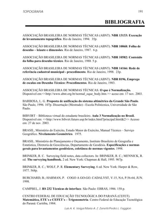 TOPOGRAFIA
Luis A. K. Veiga/Maria A. Z. Zanetti/Pedro L. Faggion
191
ASSOCIAÇÃO BRASILEIRA DE NORMAS TÉCNICAS (ABNT). NBR 13133: Execução
de levantamento topográfico. Rio de Janeiro, 1994. 35p.
ASSOCIAÇÃO BRASILEIRA DE NORMAS TÉCNICAS (ABNT). NBR 10068: Folha de
desenho – leiaute e dimensões. Rio de Janeiro, 1987. 6 p.
ASSOCIAÇÃO BRASILEIRA DE NORMAS TÉCNICAS (ABNT). NBR 10582: Conteúdo
da folha para desenho técnico. Rio de Janeiro, 1988. 5 p.
ASSOCIAÇÃO BRASILEIRA DE NORMAS TÉCNICAS (ABNT). NBR 14166: Rede de
referência cadastral municipal - procedimento. Rio de Janeiro, 1998. 23p.
ASSOCIAÇÃO BRASILEIRA DE NORMAS TÉCNICAS (ABNT). NBR 8196, Emprego
de escalas em Desenho Técnico: Procedimentos. Rio de Janeiro, 1983.
ASSOCIAÇÃO BRASILEIRA DE NORMAS TÉCNICAS. O que é Normalização.
Disponível em:<<http://www.abnt.org.br/normal_oque_body.htm >> aceso em: 17 nov. 2003.
BARBOSA, L. G. Proposta de unificação do sistema altimétrico da Grande São Paulo.
São Paulo, 1996. 107p. Dissertação (Mestrado) - Escola Politécnica, Universidade de São
Paulo.
BIBVIRT – Biblioteca virtual do estudante brasileiro. Aula 3 Normalização no Brasil.
Disponível em: <<http://www.bibvirt.futuro.usp.br/index.html?principal.html&2>> Acesso
em: 27 de nov. 2003.
BRASIL, Ministério do Exército, Estado Maior do Exército, Manual Técnico – Serviço
Geográfico. Nivelamento Geométrico. 1975.
BRASIL. Ministério do Planejamento e Orçamento, Instituto Brasileiro de Geografia e
Estatística, Diretoria de Geociências, Departamento de Geodésia. Especificações e normas
gerais para levantamentos geodésicos, coletânea de normas vigentes. 1998.
BRINKER, R. C. Surveying field notes, data collectors. In: BRINKER, R. C.; MENNICK, R.
ed. The surveying handbook. 2 ed. New York: Chapman & Hall, 1995. 967p.
BRINKER, R. C.; WOLF, P. R. Elementary Surveying. 6 ed. New York: Harper & Row,
1977. 568p.
BURCHARD, B.; HARMAN, P. COGO A GO-GO. CADALYST, V.15, N.6, P.56-64, JUN.
1998.
CAMPBEL, J. RS 232 Técnicas de interface. São Paulo: EBRAS, 1986. 158 p.
CENTRO FEDERAL DE EDUCAÇÃO TECNOLÓGICA DO PARANÁ (CEFET).
Matemática, ETE´s e CEFET´s – Trigonometria. Centro Federal de Educação Tecnológica
do Paraná: Curitiba, 1984.
BIBLIOGRAFIA
 