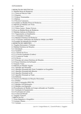 TOPOGRAFIA
Luis A. K. Veiga/Maria A. Z. Zanetti/Pedro L. Faggion
ii
5 MEDIÇÃO DE DISTÂNCIAS .............................................................................................34
5.1 Medida Direta de Distâncias...............................................................................................34
5.1.1 Trena de Fibra de Vidro ..................................................................................................34
5.1.2 Piquetes............................................................................................................................35
5.1.3 Estacas Testemunhas.......................................................................................................35
5.1.4 Balizas .............................................................................................................................35
5.1.5 Nível de Cantoneira.........................................................................................................36
5.2 Cuidados na Medida Direta de Distâncias..........................................................................36
5.3 Métodos de Medida com Trena..........................................................................................37
5.3.1 Lance Único.....................................................................................................................37
5.3.2 Vários Lances - Pontos Visíveis......................................................................................37
5.4 Erros na Medida Direta de Distâncias................................................................................38
5.5 Medidas Indiretas de Distâncias.........................................................................................39
5.5.1 Taqueometria ou Estadimetria.........................................................................................39
5.5.1.1 Formulário Utilizado ....................................................................................................40
5.5.2 Medição Eletrônica de Distâncias ...................................................................................42
5.5.2.1 Correções Ambientais das distâncias obtidas com MED.............................................46
5.6 Exemplos da obtenção da correção ...................................................................................48
6 MEDIÇÃO DE DIREÇÕES..................................................................................................51
6.1 Ângulos Horizontais e Verticais.........................................................................................51
6.2 Medida Eletrônica de Direções...........................................................................................54
6.2.1 Introdução........................................................................................................................54
6.2.2 Teodolito..........................................................................................................................54
6.2.2.1 Sistema de Eixos...........................................................................................................55
6.2.2.2 Círculos Graduados (Limbos) ......................................................................................56
6.2.2.3 Luneta de Visada ..........................................................................................................56
6.2.2.4 Níveis............................................................................................................................56
6.2.3 Princípio da Leitura Eletrônica de Direções....................................................................56
6.2.4 Sensor Eletrônico de Inclinação ......................................................................................57
6.3 Estações Totais ...................................................................................................................59
6.4 Métodos de Medida Angular..............................................................................................60
6.4.1 Aparelho não Orientado...................................................................................................60
6.4.2 Aparelho Orientado pelo Norte Verdadeiro ou Geográfico ............................................60
6.4.3 Aparelho Orientado pela Bússola....................................................................................60
6.4.4 Aparelho Orientado na Ré...............................................................................................60
6.4.5 Aparelho Orientado na Vante..........................................................................................61
6.4.6 Deflexão ..........................................................................................................................61
6.5 Técnicas de Medição de Direções Horizontais...................................................................61
6.5.1 Simples ............................................................................................................................61
6.5.2 Pares Conjugados (PD E PI)............................................................................................62
6.5.3 Medidas com Reiterações................................................................................................63
6.5.4 Medidas com Repetição ..................................................................................................64
6.6 Procedimento de Medida em Campo utilizando um Teodolito..........................................68
6.6.1 Instalação do Equipamento..............................................................................................68
6.6.2 Focalização da Luneta. ....................................................................................................75
6.6.3 Leitura da Direção ...........................................................................................................76
6.7 Ângulos Verticais................................................................................................................76
7 ORIENTAÇÃO .....................................................................................................................77
7.1 Norte Magnético e Geográfico ...........................................................................................77
7.2 Azimute e Rumo.................................................................................................................78
7.2.1 Azimute ...........................................................................................................................78
 