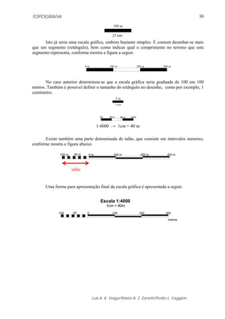 TOPOGRAFIA
Luis A. K. Veiga/Maria A. Z. Zanetti/Pedro L. Faggion
30
100 m
25 mm
Isto já seria uma escala gráfica, embora bastante simples. É comum desenhar-se mais
que um segmento (retângulo), bem como indicar qual o comprimento no terreno que este
segmento representa, conforme mostra a figura a seguir.
0 m 100 m 200 m 300 m
No caso anterior determinou-se que a escala gráfica seria graduada de 100 em 100
metros. Também é possível definir o tamanho do retângulo no desenho, como por exemplo, 1
centímetro.
? m
1 cm
0m 40 m 80 m 120m
1:4000 → 1cm = 40 m
Existe também uma parte denominada de talão, que consiste em intervalos menores,
conforme mostra a figura abaixo.
Uma forma para apresentação final da escala gráfica é apresentada a seguir.
0 100
metros
Escala 1:4000
1cm = 40m
200 30050100
0 m 100 m 200 m 300 m50 m100 m
talão
 