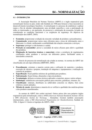 TOPOGRAFIA
Luis A. K. Veiga/Maria A. Z. Zanetti/Pedro L. Faggion
31
4.1 - INTRODUÇÃO
A Associação Brasileira de Normas Técnicas (ABNT) é o órgão responsável pela
normalização técnica no país, tendo sido fundada em 1940 para fornecer a base necessária ao
desenvolvimento tecnológico brasileiro. A normalização é o processo de estabelecer e aplicar
regras a fim de abordar ordenadamente uma atividade específica e com a participação de
todos os interessados e, em particular, de promover a otimização da economia, levando em
consideração as condições funcionais e as exigências de segurança. Os objetivos da
normalização são (ABNT, 2003):
• Economia: proporcionar a redução da crescente variedade de produtos e procedimentos;
• Comunicação: proporcionar meios mais eficientes para a troca de informações entre o
fabricante e o cliente, melhorando a confiabilidade das relações comerciais e serviços;
• Segurança: proteger a vida humana e a saúde;
• Proteção ao consumidor: prover a sociedade de meios eficazes para aferir a qualidade
dos produtos;
• Eliminação de barreiras técnicas e comerciais: evitar a existência de regulamentos
conflitantes sobre produtos e serviços em diferentes países, facilitando assim, o
intercâmbio comercial.
Através do processo de normalização são criadas as normas. As normas da ABNT são
classificadas em sete tipos diferentes (BIBVIRT, 2003):
• Procedimento: orientam a maneira correta para a utilização de materiais e produtos,
execução de cálculos e projetos, instalação de máquinas e equipamentos e realização do
controle de produtos;
• Especificação: fixam padrões mínimos de qualidade para produtos;
• Padronização: fixam formas, dimensões e tipos de produtos;
• Terminologia: definem os termos técnicos aplicados a materiais, peças e outros artigos;
• Simbologia: estabelecem convenções gráficas para conceitos, grandezas, sistemas, etc;
• Classificação: ordenam, distribuem ou subdividem conceitos ou objetos, bem como
critérios a serem adotados;
• Método de ensaio: determinam a maneira de se verificar a qualidade das matérias-primas
e dos produtos manufaturados.
As normas da ABNT têm caráter nacional. Outros países têm seus próprios órgãos
responsáveis pela normalização, como a ANSI (American National Standards Institute -EUA)
e DIN (Deutsches Institut fur Normung - Alemanha). Existem também associações
internacionais, como a ISO (International Organization for Standardization), fundada em
1946. A figura 4.1 ilustra os logotipos da ABNT e ISO.
Figura 4.1 – Logotipo ANBT e ISO.
04 - NORMALIZAÇÃO
 
