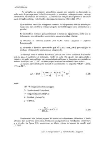 TOPOGRAFIA
Luis A. K. Veiga/Maria A. Z. Zanetti/Pedro L. Faggion
47
As variações nas condições atmosféricas causam um aumento ou diminuição na
velocidade de propagação da onda eletromagnética e provocam, conseqüentemente, os erros
sistemáticos nas medidas das distâncias. A maioria das estações totais permite a aplicação
desta correção em tempo real obtendo-a das seguintes maneiras (RÜEGER, 1996):
a) utilizando o ábaco que acompanha o manual do equipamento onde as informações
necessárias para se obter a correção em parte por milhão (ppm) são a temperatura e a
pressão;
b) utilizando as fórmulas que acompanham o manual do equipamento, neste caso as
informações necessárias são a temperatura, pressão e umidade relativa;
c) utilizando as fórmulas adotadas pela UGGI (União Geodésica e Geofísica
Internacional);
d) utilizando as fórmulas apresentadas por RÜEGER (1996, p.80), para redução de
medidas obtidas em levantamentos de alta precisão.
A diferença entre os valores da correção obtidos com os três conjuntos de fórmulas
está na casa do centésimo do milímetro. Tendo em vista este aspecto, será apresentada a
seguir, a correção meteorológica para uma distância utilizando o formulário apresentado no
manual da estação total TC2002 e a correção para a mesma distância utilizando o ábaco.
A equação apresentada pelo manual do equipamento é a seguinte (WILD TC2002,
1994, p.24-9):
( ) ( ) ⎥
⎦
⎤
⎢
⎣
⎡
⋅
⋅+
⋅⋅
−
⋅+
⋅
−=Δ
−
x
t
h
t
P
D 10
1
10126,4
1
29065,0
8,281
4
1
αα
(5.24)
onde:
ΔD1 = Correção atmosférica em ppm;
P= Pressão atmosférica (mbar);
t = Temperatura ambiente (ºC);
h = Umidade relativa (%);
α = 1/273,16.
7857,0
3,237
.5,7
+
+
=
t
t
x (5.25)
Normalmente nas últimas páginas do manual do equipamento encontra-se o ábaco
utilizado para a correção atmosférica. Neste caso, os argumentos de entrada são a temperatura
e a pressão. Na figura 5.18, apresenta-se um ábaco retirado do manual da estação total
TC2002.
 