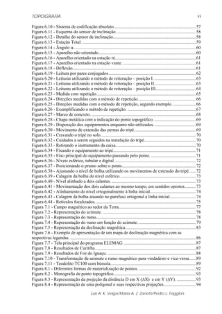TOPOGRAFIA
Luis A. K. Veiga/Maria A. Z. Zanetti/Pedro L. Faggion
vi
Figura 6.10 - Sistema de codificação absoluto.........................................................................57
Figura 6.11 - Esquema do sensor de inclinação. ......................................................................58
Figura 6.12 - Detalhe do sensor de inclinação..........................................................................58
Figura 6.13 - Estação Total. .....................................................................................................59
Figura 6.14 - Ângulo α.............................................................................................................60
Figura 6.15 - Aparelho não orientado.......................................................................................60
Figura 6.16 - Aparelho orientado na estação ré........................................................................61
Figura 6.17 - Aparelho orientado na estação vante. .................................................................61
Figura 6.18 - Deflexão..............................................................................................................61
Figura 6.19 - Leitura por pares conjugados..............................................................................62
Figura 6.20 - Leituras utilizando o método de reiteração – posição I. .....................................63
Figura 6.21 - Leituras utilizando o método de reiteração – posição II.....................................63
Figura 6.22 - Leituras utilizando o método de reiteração – posição III....................................64
Figura 6.23 - Medida com repetição.........................................................................................65
Figura 6.24 - Direções medidas com o método de repetição....................................................66
Figura 6.25 - Direções medidas com o método de repetição, segundo exemplo. ....................66
Figura 6.26 - Exemplificando o método de repetição. .............................................................67
Figura 6.27 - Marco de concreto. .............................................................................................68
Figura 6.28 - Chapa metálica com a indicação do ponto topográfico......................................69
Figura 6.29 - Disposição dos equipamentos enquanto não utilizados......................................69
Figura 6.30 - Movimento de extensão das pernas do tripé.......................................................69
Figura 6.31 - Cravando o tripé no solo.....................................................................................70
Figura 6.32 - Cuidados a serem seguidos na instalação do tripé..............................................70
Figura 6.33 - Retirando o instrumento da caixa. ......................................................................70
Figura 6.34 - Fixando o equipamento ao tripé..........................................................................71
Figura 6.35 - Eixo principal do equipamento passando pelo ponto. ........................................71
Figura 6.36 - Níveis esférico, tubular e digital.........................................................................72
Figura 6.37 - Posicionando o prumo sobre o ponto..................................................................72
Figura 6.38 - Ajustando o nível de bolha utilizando os movimentos de extensão do tripé......72
Figura 6.39 - Calagem da bolha do nível esférico....................................................................73
Figura 6.40 - Nível alinhado a dois calantes. ...........................................................................73
Figura 6.41 - Movimentação dos dois calantes ao mesmo tempo, em sentidos opostos..........73
Figura 6.42 - Alinhamento do nível ortogonalmente à linha inicial.........................................74
Figura 6.43 - Calagem da bolha atuando no parafuso ortogonal a linha inicial.......................74
Figura 6.44 - Retículos focalizados..........................................................................................75
Figura 7.1 - Campo magnético ao redor da Terra.....................................................................77
Figura 7.2 - Representação do azimute. ...................................................................................78
Figura 7.3 - Representação do rumo.........................................................................................78
Figura 7.4 - Representação do rumo em função do azimute. ...................................................79
Figura 7.5 - Representação da declinação magnética...............................................................83
Figura 7.6 - Exemplo de apresentação de um mapa de declinação magnética com as
respectivas legendas. ................................................................................................................86
Figura 7.7 - Tela principal do programa ELEMAG.................................................................87
Figura 7.8 - Resultados de Curitiba..........................................................................................87
Figura 7.9 - Resultados de Foz do Iguaçu. ...............................................................................88
Figura 7.10 - Transformação de azimute e rumo magnético para verdadeiro e vice-versa......89
Figura 7.11 - Teodolito TC100 com bússola............................................................................89
Figura 8.1 - Diferentes formas de materialização de pontos....................................................92
Figura 8.2 - Monografia de ponto topográfico. ........................................................................93
Figura 8.3 - Representação da projeção da distância D em X (ΔX) e em Y (ΔY). .................93
Figura 8.4 - Representação de uma poligonal e suas respectivas projeções.............................94
 