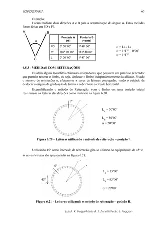 TOPOGRAFIA
Luis A. K. Veiga/Maria A. Z. Zanetti/Pedro L. Faggion
63
Exemplo:
Foram medidas duas direções A e B para a determinação do ângulo α. Estas medidas
foram feitas em PD e PI.
α
C
A B
Pontaria A
(ré)
Pontaria B
(vante)
PD 0º 00' 00" 1º 46' 00"
PI 180º 00' 00" 181º 48 00"
L 0º 00' 00" 1º 47' 00"
6.5.3 - MEDIDAS COM REITERAÇÕES
Existem alguns teodolitos chamados reiteradores, que possuem um parafuso reiterador
que permite reiterar o limbo, ou seja, deslocar o limbo independentemente da alidade. Fixado
o número de reiterações n, efetuam-se n pares de leituras conjugadas, tendo o cuidado de
deslocar a origem da graduação de forma a cobrir todo o círculo horizontal.
Exemplificando o método de Reiteração: com o limbo em uma posição inicial
realizam-se as leituras das direções como ilustrado na figura 6.20.
Figura 6.20 – Leituras utilizando o método de reiteração – posição I.
Utilizando 45° como intervalo de reiteração, gira-se o limbo do equipamento de 45° e
as novas leituras são apresentadas na figura 6.21.
Figura 6.21 – Leituras utilizando o método de reiteração – posição II.
α = LB - LA
α = 1º47’ – 0º00’
α = 1º47’
LA
= 30º00’
LB
= 50º00’
α = 20º00’
0º
LA
= 75º00’
LB
= 95º00’
α = 20º00’
45º
0º
 