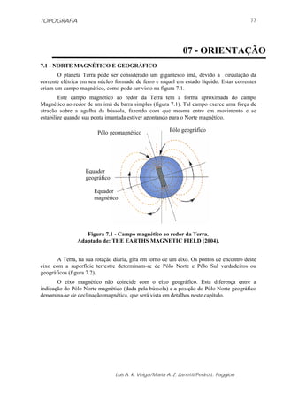TOPOGRAFIA
Luis A. K. Veiga/Maria A. Z. Zanetti/Pedro L. Faggion
77
7.1 - NORTE MAGNÉTICO E GEOGRÁFICO
O planeta Terra pode ser considerado um gigantesco imã, devido a circulação da
corrente elétrica em seu núcleo formado de ferro e níquel em estado líquido. Estas correntes
criam um campo magnético, como pode ser visto na figura 7.1.
Este campo magnético ao redor da Terra tem a forma aproximada do campo
Magnético ao redor de um imã de barra simples (figura 7.1). Tal campo exerce uma força de
atração sobre a agulha da bússola, fazendo com que mesma entre em movimento e se
estabilize quando sua ponta imantada estiver apontando para o Norte magnético.
Figura 7.1 - Campo magnético ao redor da Terra.
Adaptado de: THE EARTHS MAGNETIC FIELD (2004).
A Terra, na sua rotação diária, gira em torno de um eixo. Os pontos de encontro deste
eixo com a superfície terrestre determinam-se de Pólo Norte e Pólo Sul verdadeiros ou
geográficos (figura 7.2).
O eixo magnético não coincide com o eixo geográfico. Esta diferença entre a
indicação do Pólo Norte magnético (dada pela bússola) e a posição do Pólo Norte geográfico
denomina-se de declinação magnética, que será vista em detalhes neste capítulo.
07 - ORIENTAÇÃO
Pólo geográficoPólo geomagnético
Equador
geográfico
Equador
magnético
 