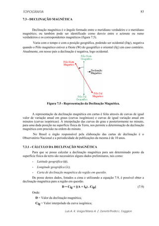TOPOGRAFIA
Luis A. K. Veiga/Maria A. Z. Zanetti/Pedro L. Faggion
83
7.3 - DECLINAÇÃO MAGNÉTICA
Declinação magnética é o ângulo formado entre o meridiano verdadeiro e o meridiano
magnético; ou também pode ser identificado como desvio entre o azimute ou rumo
verdadeiros e os correspondentes magnéticos (figura 7.5).
Varia com o tempo e com a posição geográfica, podendo ser ocidental (δW), negativa
quando o Pólo magnético estiver a Oeste (W) do geográfico e oriental (δE) em caso contrário.
Atualmente, em nosso país a declinação é negativa, logo ocidental.
Figura 7.5 - Representação da Declinação Magnética.
A representação da declinação magnética em cartas é feita através de curvas de igual
valor de variação anual em graus (curvas isogônicas) e curvas de igual variação anual em
minutos (curvas isopóricas). A interpolação das curvas do grau e posteriormente no minuto,
para uma dada posição na superfície física da Terra, nos permite a determinação da declinação
magnética com precisão na ordem do minuto.
No Brasil o órgão responsável pela elaboração das cartas de declinação é o
Observatório Nacional e a periodicidade de publicações da mesma é de 10 anos.
7.3.1 - CÁLCULO DA DECLINAÇÃO MAGNÉTICA
Para que se possa calcular a declinação magnética para um determinado ponto da
superfície física da terra são necessários alguns dados preliminares, tais como:
- Latitude geográfica (φ);
- Longitude geográfica (λ);
- Carta de declinação magnética da região em questão.
De posse destes dados, listados a cima e utilizando a equação 7.9, é possível obter a
declinação magnética para a região em questão.
D = Cig + [(A + fa) . Cip] (7.9)
Onde:
D = Valor da declinação magnética;
Cig = Valor interpolado da curva isogônica;
 