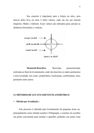 10
Seu conceito é importante para a leitura na mira., pois
através deles lê-se na mira 3 (três) valores, cada um em um retículo
(Superior, Médio e Inferior). Esses valores são utilizados para calcular as
distâncias horizontais e verticais.
Memorial Descritivo⇒ Descrição pormenorizada,
realizada ao final do levantamento, onde são descritos os dados pertinentes
a área levantada, tais como: proprietários, localização, confrontantes, área,
perímetro entre outros.
5-) MÉTODOS DE LEVANTAMENTO PLANIMÉTRICO
• Método por Irradiação :
Este processo é utilizado para levantamento de pequenas áreas ou,
principalmente como método auxiliar à Poligonção, e consiste em escolher
um ponto conveniente para instalar o aparelho, podendo este ponto estar
 