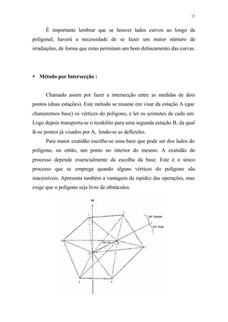 12
É importante lembrar que se houver lados curvos ao longo da
poligonal, haverá a necessidade de se fazer um maior número de
irradiações, de forma que estas permitam um bom delineamento das curvas.
• Método por Intersecção :
Chamado assim por fazer a intersecção entre as medidas de dois
pontos (duas estações). Este método se resume em visar da estação A (que
chamaremos base) os vértices do polígono, e ler os azimutes de cada um.
Logo depois transporta-se o teodolito para uma segunda estação B, da qual
lê-se pontos já visados por A, lendo-se as deflexões.
Para maior exatidão escolhe-se uma base que pode ser dos lados do
polígono, ou então, um ponto no interior do mesmo. A exatidão do
processo depende essencialmente da escolha da base. Este é o único
processo que se emprega quando alguns vértices do polígono são
inacessíveis. Apresenta também a vantagem da rapidez das operações, mas
exige que o polígono seja livre de obstáculos.
 