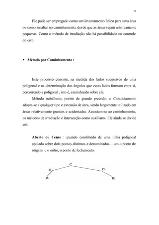 13
Ele pode ser empregado como um levantamento único para uma área
ou como auxiliar no caminhamento, desde que as áreas sejam relativamente
pequenas. Como o método de irradiação não há possibilidade ou controle
do erro.
• Método por Caminhamento :
Este processo consiste, na medida dos lados sucessivos de uma
poligonal e na determinação dos ângulos que esses lados formam entre si,
percorrendo a poligonal , isto é, caminhando sobre ela.
Método trabalhoso, porém de grande precisão, o Caminhamento
adapta-se a qualquer tipo e extensão de área, sendo largamente utilizado em
áreas relativamente grandes e acidentadas. Associam-se ao caminhamento,
os métodos de irradiação e intersecção como auxiliares. Ele ainda se divide
em:
Aberto ou Tenso : quando constituído de uma linha poligonal
apoiada sobre dois pontos distintos e denominados – um o ponto de
origem e o outro, o ponto de fechamento.
 