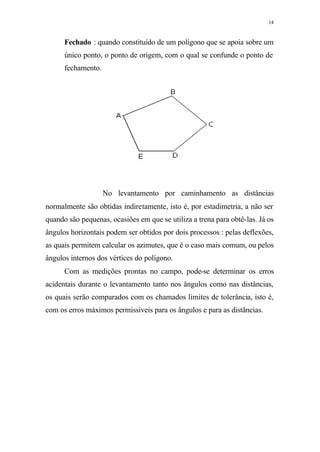 14
Fechado : quando constituído de um polígono que se apoia sobre um
único ponto, o ponto de origem, com o qual se confunde o ponto de
fechamento.
No levantamento por caminhamento as distâncias
normalmente são obtidas indiretamente, isto é, por estadimetria, a não ser
quando são pequenas, ocasiões em que se utiliza a trena para obtê-las. Já os
ângulos horizontais podem ser obtidos por dois processos : pelas deflexões,
as quais permitem calcular os azimutes, que é o caso mais comum, ou pelos
ângulos internos dos vértices do polígono.
Com as medições prontas no campo, pode-se determinar os erros
acidentais durante o levantamento tanto nos ângulos como nas distâncias,
os quais serão comparados com os chamados limites de tolerância, isto é,
com os erros máximos permissíveis para os ângulos e para as distâncias.
 