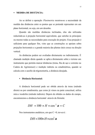 15
• MEDIDA DE DISTÂNCIA:
Ao se definir a operação Planimetria mostrou-se a necessidade da
medida das distâncias entre os pontos que se pretende representar em um
plano horizontal, ou seja, em um desenho.
Quando são medidas distâncias inclinadas, elas são utilizadas
reduzindo-as à projeção horizontal equivalente, que satisfaz às principais
ou mesmo todas as necessidades para execução do projeto. Essa projeção é
suficiente para qualquer fim, visto que as construções se apoiam sobre
projeções horizontais e a grande maioria das plantas úteis cresce na direção
vertical.
As distâncias podem ser avaliadas diretamente ou indiretamente. É
chamada medição direta quando se aplica diretamente sobre o terreno um
instrumento que permita marcar distâncias (trena, fita de aço e corrente ou
Cadeia de Agrimensor) e medição indireta ou estadimétrica, quando se
calcula com o auxílio da trigonometria, a distância desejada.
• Distância Horizontal:
A distância horizontal pode ser obtida através da trena (método
direto) ou por estadimetria, que como já vimos na parte conceitual, utiliza
mira e teodolito (método indireto). Depois de obtidos os dados de campo,
encontraremos a distância horizontal através da fórmula:
Nos instrumentos analáticos, em que C =0, ter-se-á :
CHDH +××= α2
cos100
α2
cos100 ××= HDH
 