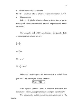 17
d ⇒ distância que vai do foco à mira
AB = H ⇒ diferença entre as leituras dos retículos extremos, na mira
M ⇒ leitura na mira
DH = d + C (distância horizontal que se deseja obter, e que se
para o ponto de estacionamento do aparelho do ponto sobre o qual
está a mira)
Nos triângulos a'b'F e ABF, semelhantes, e nos quais f e d são
as suas respectivas alturas, tem-se :
H
d
h
f
=
H
h
f
d ×=
CdDH +=
CH
h
f
DH +×=
O fator
h
f
, constante para cada instrumento, é na maioria deles
igual a 100, por construção. Nestes, teremos :
CHDH +=100
Esta equação permite obter a distância horizontal nos
instrumentos aláticos, que apresentam um valor para a constante C.
Nos instrumentos analáticos, mais modernos, nos quais C = 0,
tem-se :
 