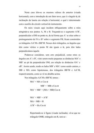 19
Neste caso têm-se os mesmos valores do anterior (visada
horizontal), com a introdução de um fator novo, que é o ângulo α, de
inclinação da luneta em relação à horizontal, o qual é determinado
com o auxílio do círculo vertical do instrumento.
Os raios visuais aqui incidem obliquamente sobre a mira
atingindo-a nos pontos A, M e B. Traçando-se o segmento A’B’,
perpendicular a OM no ponto m, de tal forma que A’ se situe sobre o
prolongamento de FA e B’ sobre o segmento FB, ficam construídos
os triângulos AA’M e BB’M. Nesses dois triângulos, os ângulos que
têm como vértice o ponto M são iguais a α, pois têm lados
perpendiculares àquele.
Podem-se considerar, sem erro prejudicial, como retos os
ângulos em A’ e B’, visto serem muito pequenas as distâncias MA’ e
MB’ ao pé da perpendicular OM, em relação às distâncias OA’ e
oB’. Assim sendo, tendo os lados MB’ e MA’ como sendo catetos, e
MB e MA como hipotenusas, dos triângulos BB’M e AA’M,
respectivamente, como se vê no detalhe acima.
Nos triângulos AA’M e BB’M, temos :
MA’ = MA x Cos α
MB’ = MB x Cos α
MA’ + MB’ = (MA + MB) Cos α
MA’ + MB’ = A’B’
MA + MB = H
A’B’ = Hx Cos α
Reportando-se à figura (visada inclinada), vê-se que no
triângulo OMR, retângulo em R, tem-se :
 