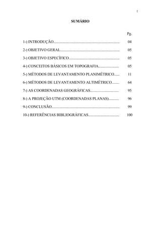 2
SUMÁRIO
Pg.
1-) INTRODUÇÃO...................................................................... 04
2-) OBJETIVO GERAL............................................................... 05
3-) OBJETIVO ESPECÍFICO...................................................... 05
4-) CONCEITOS BÁSICOS EM TOPOGRAFIA...................... 05
5-) MÉTODOS DE LEVANTAMENTO PLANIMÉTRICO...... 11
6-) MÉTODOS DE LEVANTAMENTO ALTIMÉTRICO........ 64
7-) AS COORDENADAS GEOGRÁFICAS.............................. 95
8-) A PROJEÇÃO UTM (COORDENADAS PLANAS)........... 96
9-) CONCLUSÃO........................................................................ 99
10-) REFERÊNCIAS BIBLIOGRÁFICAS................................. 100
 