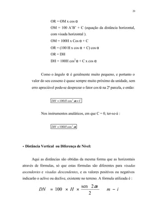 20
OR = OM x cos α
OM = 100 A’B’ + C (equação da distância horizontal,
com visada horizontal ).
OM = 100H x Cos α + C
OR = (100 H x cos α + C) cos α
OR = DH
DH = 100H cos2
α + C x cos α
Como o ângulo α é geralmente muito pequeno, e portanto o
valor do seu cosseno é quase sempre muito próximo da unidade, sem
erro apreciável pode-se desprezar o fator cos α na 2ª parcela, e então:
CHDH += α2
cos100
Nos instrumentos analáticos, em que C = 0, ter-se-á :
α2
cos100HDH =
•• Distância Vertical ou Diferença de Nível:
Aqui as distâncias são obtidas da mesma forma que as horizontais
através de fórmulas, só que estas fórmulas são diferentes para visadas
ascendentes e visadas descendentes, e os valores positivos ou negativos
indicarão o aclive ou declive, existente no terreno. A fórmula utilizada é :
imHDN −⊕××=
2
2sen
100
α
 