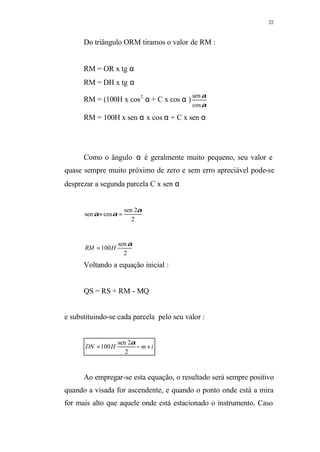 22
Do triângulo ORM tiramos o valor de RM :
RM = OR x tg α
RM = DH x tg α
RM = (100H x cos2
α + C x cos α )
α
α
cos
sen
RM = 100H x sen α x cos α + C x sen α
Como o ângulo α é geralmente muito pequeno, seu valor e
quase sempre muito próximo de zero e sem erro apreciável pode-se
desprezar a segunda parcela C x sen α
2
2sen
cossen
α
αα =×
2
sen
100
α
HRM =
Voltando a equação inicial :
QS = RS + RM - MQ
e substituindo-se cada parcela pelo seu valor :
imHDN +−=
2
2sen
100
α
Ao empregar-se esta equação, o resultado será sempre positivo
quando a visada for ascendente, e quando o ponto onde está a mira
for mais alto que aquele onde está estacionado o instrumento. Caso
 