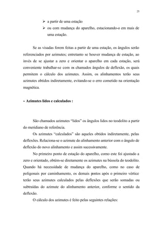 25
Ø a partir de uma estação
Ø ou com mudança do aparelho, estacionando-o em mais de
uma estação.
Se as visadas forem feitas a partir de uma estação, os ângulos serão
referenciados por azimutes; entretanto se houver mudança de estação, ao
invés de se ajustar a zero e orientar o aparelho em cada estação, será
conveniente trabalhar-se com os chamados ângulos de deflexão, os quais
permitem o cálculo dos azimutes. Assim, os alinhamentos terão seus
azimutes obtidos indiretamente, evitando-se o erro cometido na orientação
magnética.
•• Azimutes lidos e calculados :
São chamados azimutes “lidos” os ângulos lidos no teodolito a partir
do meridiano de referência.
Os azimutes “calculados” são aqueles obtidos indiretamente, pelas
deflexões. Relaciona-se o azimute do alinhamento anterior com o ângulo de
deflexão do novo alinhamento e assim sucessivamente.
No primeiro ponto de estação do aparelho, como este foi ajustado a
zero e orientado, obtém-se diretamente os azimutes na bússola do teodolito.
Quando há necessidade de mudança do aparelho, como no caso de
poligonais por caminhamento, os demais pontos após o primeiro vértice
terão seus azimutes calculados pelas deflexões que serão somadas ou
subtraídas do azimute do alinhamento anterior, conforme o sentido da
deflexão.
O cálculo dos azimutes é feito pelas seguintes relações:
 