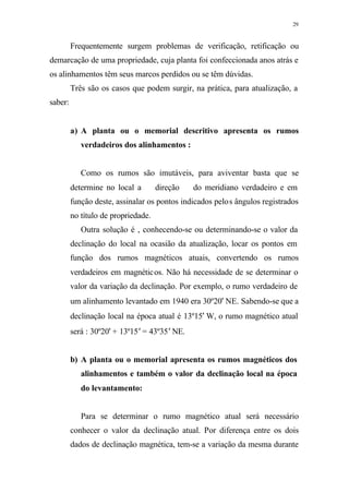 29
Frequentemente surgem problemas de verificação, retificação ou
demarcação de uma propriedade, cuja planta foi confeccionada anos atrás e
os alinhamentos têm seus marcos perdidos ou se têm dúvidas.
Três são os casos que podem surgir, na prática, para atualização, a
saber:
a) A planta ou o memorial descritivo apresenta os rumos
verdadeiros dos alinhamentos :
Como os rumos são imutáveis, para aviventar basta que se
determine no local a direção do meridiano verdadeiro e em
função deste, assinalar os pontos indicados pelos ângulos registrados
no título de propriedade.
Outra solução é , conhecendo-se ou determinando-se o valor da
declinação do local na ocasião da atualização, locar os pontos em
função dos rumos magnéticos atuais, convertendo os rumos
verdadeiros em magnéticos. Não há necessidade de se determinar o
valor da variação da declinação. Por exemplo, o rumo verdadeiro de
um alinhamento levantado em 1940 era 30º20′ NE. Sabendo-se que a
declinação local na época atual é 13º15′ W, o rumo magnético atual
será : 30º20′ + 13º15′ = 43º35′ NE.
b) A planta ou o memorial apresenta os rumos magnéticos dos
alinhamentos e também o valor da declinação local na época
do levantamento:
Para se determinar o rumo magnético atual será necessário
conhecer o valor da declinação atual. Por diferença entre os dois
dados de declinação magnética, tem-se a variação da mesma durante
 