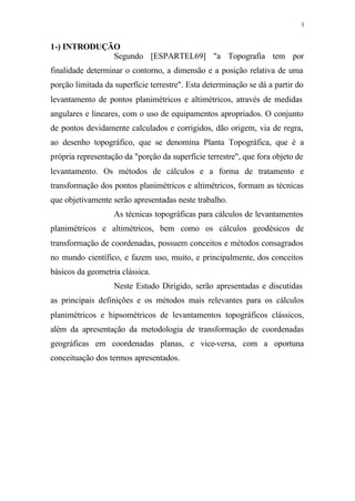 3
1-) INTRODUÇÃO
Segundo [ESPARTEL69] "a Topografia tem por
finalidade determinar o contorno, a dimensão e a posição relativa de uma
porção limitada da superfície terrestre". Esta determinação se dá a partir do
levantamento de pontos planimétricos e altimétricos, através de medidas
angulares e lineares, com o uso de equipamentos apropriados. O conjunto
de pontos devidamente calculados e corrigidos, dão origem, via de regra,
ao desenho topográfico, que se denomina Planta Topográfica, que é a
própria representação da "porção da superfície terrestre", que fora objeto de
levantamento. Os métodos de cálculos e a forma de tratamento e
transformação dos pontos planimétricos e altimétricos, formam as técnicas
que objetivamente serão apresentadas neste trabalho.
As técnicas topográficas para cálculos de levantamentos
planimétricos e altimétricos, bem como os cálculos geodésicos de
transformação de coordenadas, possuem conceitos e métodos consagrados
no mundo científico, e fazem uso, muito, e principalmente, dos conceitos
básicos da geometria clássica.
Neste Estudo Dirigido, serão apresentadas e discutidas
as principais definições e os métodos mais relevantes para os cálculos
planimétricos e hipsométricos de levantamentos topográficos clássicos,
além da apresentação da metodologia de transformação de coordenadas
geográficas em coordenadas planas, e vice-versa, com a oportuna
conceituação dos termos apresentados.
 