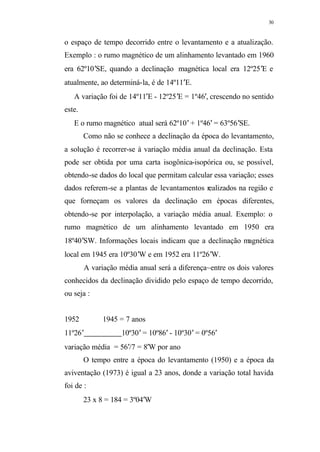 30
o espaço de tempo decorrido entre o levantamento e a atualização.
Exemplo : o rumo magnético de um alinhamento levantado em 1960
era 62º10′SE, quando a declinação magnética local era 12º25′E e
atualmente, ao determiná-la, é de 14º11′E.
A variação foi de 14º11′E - 12º25′E = 1º46′, crescendo no sentido
este.
E o rumo magnético atual será 62º10′ + 1º46′ = 63º56′SE.
Como não se conhece a declinação da época do levantamento,
a solução é recorrer-se à variação média anual da declinação. Esta
pode ser obtida por uma carta isogônica-isopórica ou, se possível,
obtendo-se dados do local que permitam calcular essa variação; esses
dados referem-se a plantas de levantamentos realizados na região e
que forneçam os valores da declinação em épocas diferentes,
obtendo-se por interpolação, a variação média anual. Exemplo: o
rumo magnético de um alinhamento levantado em 1950 era
18º40′SW. Informações locais indicam que a declinação magnética
local em 1945 era 10º30′W e em 1952 era 11º26′W.
A variação média anual será a diferença~entre os dois valores
conhecidos da declinação dividido pelo espaço de tempo decorrido,
ou seja :
1952 1945 = 7 anos
11º26′ 10º30′ = 10º86′ - 10º30′ = 0º56′
variação média = 56′/7 = 8′W por ano
O tempo entre a época do levantamento (1950) e a época da
aviventação (1973) é igual a 23 anos, donde a variação total havida
foi de :
23 x 8 = 184 = 3º04′W
 