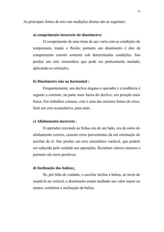 33
As principais fontes de erro nas medições diretas são as seguintes:
a) comprimento incorreto do diastímetro:
O comprimento de uma trena de aço varia com as condições de
temperatura, tração e flexão; portanto um diastímetro é dito de
comprimento correto somente sob determinadas condições. Isto
produz um erro sistemático que pode ser praticamente anulado,
aplicando-se correções.
b) Diastímetro não na horizontal :
Frequentemente, um declive engana o operador e a tendência é
segurar a corrente, na parte mais baixa do declive, em posição mais
baixa. Em trabalhos comuns, esta é uma das maiores fontes de erros.
Será um erro acumulativo, para mais.
c) Alinhamento incorreto :
O operador cravando as fichas ora de um lado, ora de outro do
alinhamento correto, causam erros provenientes da má orientação do
auxiliar de ré. Isto produz um erro sistemático variável, que poderá
ser reduzido pelo cuidado nas operações. Resultam valores maiores e
portanto são erros positivos.
d) Inclinação das balizas :
Se, por falta de cuidado, o auxiliar inclina a baliza, ao invés de
mantê-la na vertical, o diastímetro estará medindo um valor maior ou
menor, conforme a inclinação da baliza.
 