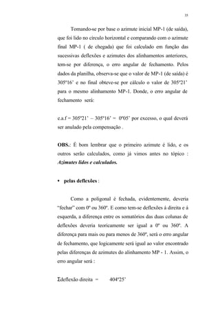 35
Tomando-se por base o azimute inicial MP-1 (de saída),
que foi lido no círculo horizontal e comparando com o azimute
final MP-1 ( de chegada) que foi calculado em função das
sucessivas deflexões e azimutes dos alinhamentos anteriores,
tem-se por diferença, o erro angular de fechamento. Pelos
dados da planilha, observa-se que o valor de MP-1 (de saída) é
305º16’ e no final obteve-se por cálculo o valor de 305º21’
para o mesmo alinhamento MP-1. Donde, o erro angular de
fechamento será:
e.a.f = 305º21’ – 305º16’ = 0º05’ por excesso, o qual deverá
ser anulado pela compensação .
OBS.: É bom lembrar que o primeiro azimute é lido, e os
outros serão calculados, como já vimos antes no tópico :
Azimutes lidos e calculados.
• pelas deflexões :
Como a poligonal é fechada, evidentemente, deveria
“fechar” com 0º ou 360º. E como tem-se deflexões á direita e á
esquerda, a diferença entre os somatórios das duas colunas de
deflexões deveria teoricamente ser igual a 0º ou 360º. A
diferença para mais ou para menos de 360º, será o erro angular
de fechamento, que logicamente será igual ao valor encontrado
pelas diferenças de azimutes do alinhamento MP - 1. Assim, o
erro angular será :
Σdeflexão direita = 404º25’
 
