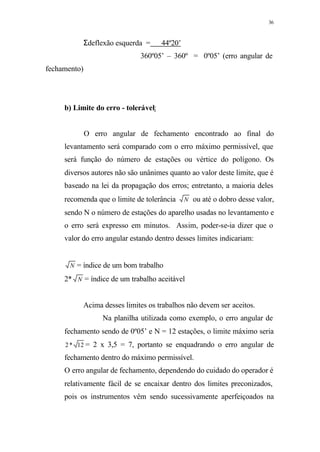 36
Σdeflexão esquerda = 44º20’
360º05’ – 360º = 0º05’ (erro angular de
fechamento)
b) Limite do erro - tolerável:
O erro angular de fechamento encontrado ao final do
levantamento será comparado com o erro máximo permissível, que
será função do número de estações ou vértice do polígono. Os
diversos autores não são unânimes quanto ao valor deste limite, que é
baseado na lei da propagação dos erros; entretanto, a maioria deles
recomenda que o limite de tolerância N ou até o dobro desse valor,
sendo N o número de estações do aparelho usadas no levantamento e
o erro será expresso em minutos. Assim, poder-se-ia dizer que o
valor do erro angular estando dentro desses limites indicariam:
N = índice de um bom trabalho
2* N = índice de um trabalho aceitável
Acima desses limites os trabalhos não devem ser aceitos.
Na planilha utilizada como exemplo, o erro angular de
fechamento sendo de 0º05’ e N = 12 estações, o limite máximo seria
12*2 = 2 x 3,5 = 7, portanto se enquadrando o erro angular de
fechamento dentro do máximo permissível.
O erro angular de fechamento, dependendo do cuidado do operador é
relativamente fácil de se encaixar dentro dos limites preconizados,
pois os instrumentos vêm sendo sucessivamente aperfeiçoados na
 