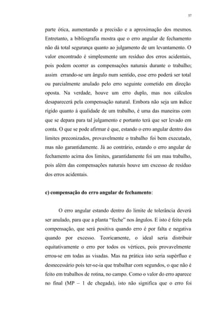 37
parte ótica, aumentando a precisão e a aproximação dos mesmos.
Entretanto, a bibliografia mostra que o erro angular de fechamento
não dá total segurança quanto ao julgamento de um levantamento. O
valor encontrado é simplesmente um resíduo dos erros acidentais,
pois podem ocorrer as compensações naturais durante o trabalho;
assim errando-se um ângulo num sentido, esse erro poderá ser total
ou parcialmente anulado pelo erro seguinte cometido em direção
oposta. Na verdade, houve um erro duplo, mas nos cálculos
desaparecerá pela compensação natural. Embora não seja um índice
rígido quanto á qualidade de um trabalho, é uma das maneiras com
que se depara para tal julgamento e portanto terá que ser levado em
conta. O que se pode afirmar é que, estando o erro angular dentro dos
limites preconizados, provavelmente o trabalho foi bem executado,
mas não garantidamente. Já ao contrário, estando o erro angular de
fechamento acima dos limites, garantidamente foi um mau trabalho,
pois além das compensações naturais houve um excesso de resíduo
dos erros acidentais.
c) compensação do erro angular de fechamento:
O erro angular estando dentro do limite de tolerância deverá
ser anulado, para que a planta “feche” nos ângulos. E isto é feito pela
compensação, que será positiva quando erro é por falta e negativa
quando por excesso. Teoricamente, o ideal seria distribuir
equitativamente o erro por todos os vértices, pois provavelmente
errou-se em todas as visadas. Mas na prática isto seria supérfluo e
desnecessário pois ter-se-ia que trabalhar com segundos, o que não é
feito em trabalhos de rotina, no campo. Como o valor do erro aparece
no final (MP – 1 de chegada), isto não significa que o erro foi
 